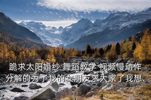 跪求太阳婚纱 舞蹈教学 视频慢动作分解的为了我的女朋友求大家了我想...