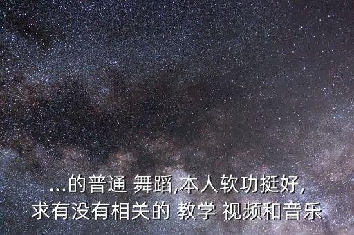 ...的普通 舞蹈,本人软功挺好,求有没有相关的 教学 视频和音乐