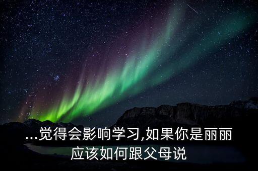 ...觉得会影响学习,如果你是丽丽应该如何跟父母说