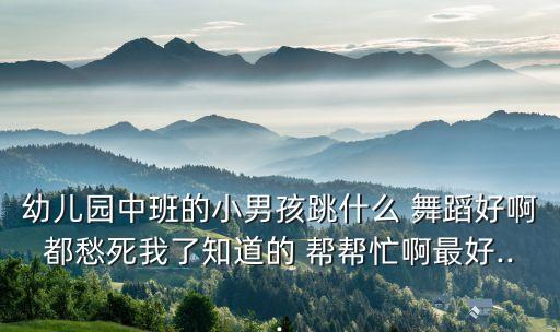 幼儿园中班的小男孩跳什么 舞蹈好啊都愁死我了知道的 帮帮忙啊最好...