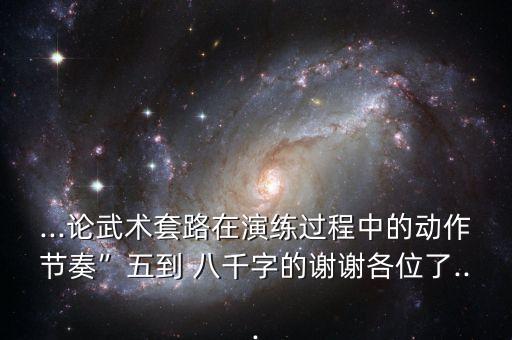 ...论武术套路在演练过程中的动作节奏”五到 八千字的谢谢各位了...