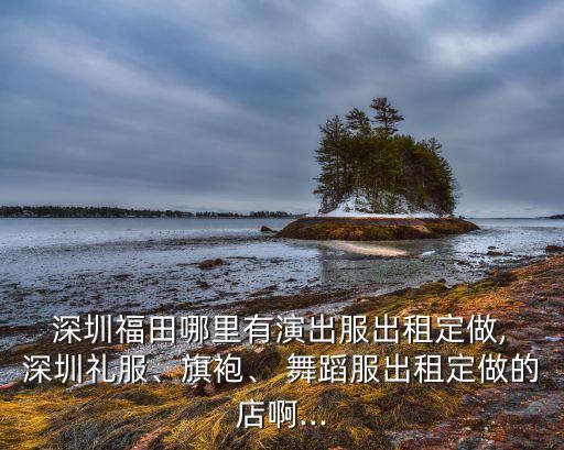  深圳福田哪里有演出服出租定做, 深圳礼服、旗袍、 舞蹈服出租定做的店啊...