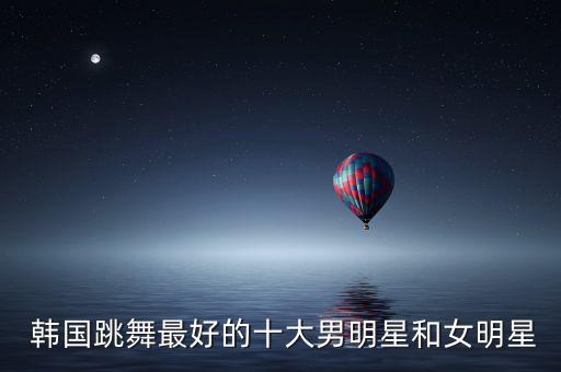 韩国女艺人舞蹈排名,韩国男明星舞蹈实力排名