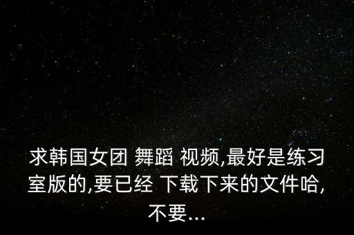 求韩国女团 舞蹈 视频,最好是练习室版的,要已经 下载下来的文件哈,不要...