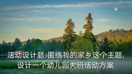 活动设计题:围绕我的家乡这个主题,设计一个幼儿园大班活动方案