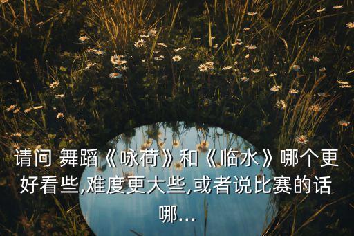 请问 舞蹈《咏荷》和《临水》哪个更好看些,难度更大些,或者说比赛的话哪...
