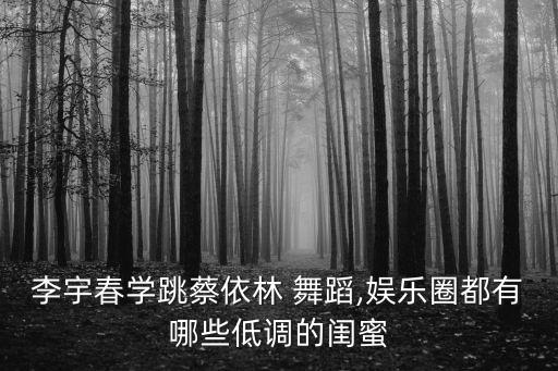 李宇春学跳蔡依林 舞蹈,娱乐圈都有哪些低调的闺蜜