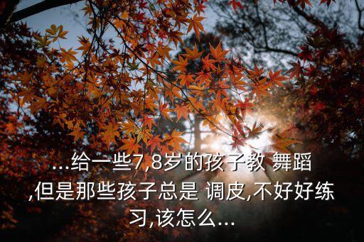 ...给一些7,8岁的孩子教 舞蹈,但是那些孩子总是 调皮,不好好练习,该怎么...