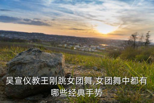 吴宣仪教王刚跳女团舞,女团舞中都有哪些经典手势