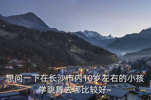 想问一下在长沙市内10岁左右的小孩学跳舞去哪比较好~