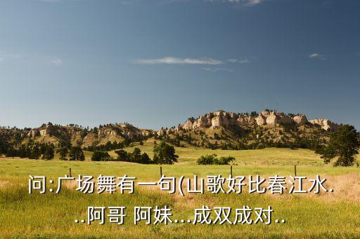 问:广场舞有一句(山歌好比春江水...阿哥 阿妹...成双成对..