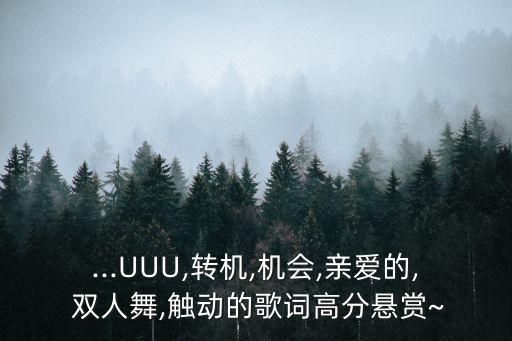...UUU,转机,机会,亲爱的, 双人舞,触动的歌词高分悬赏~