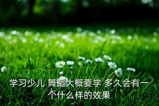 学习少儿 舞蹈大概要学 多久会有一个什么样的效果