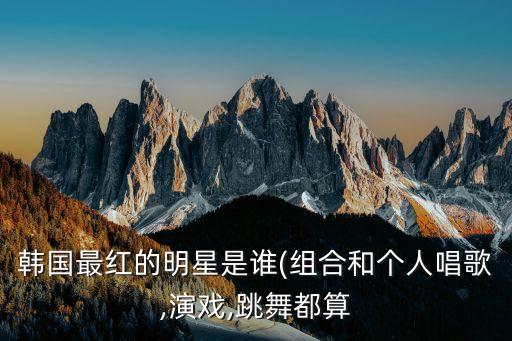 韩国最红的明星是谁(组合和个人唱歌,演戏,跳舞都算