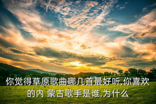 你觉得草原歌曲哪几首最好听,你喜欢的内 蒙古歌手是谁,为什么
