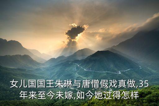 女儿国国王朱琳与唐僧假戏真做,35年来至今未嫁,如今她过得怎样
