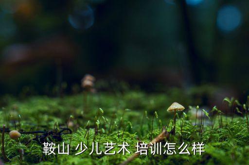 鞍山 少儿艺术 培训怎么样