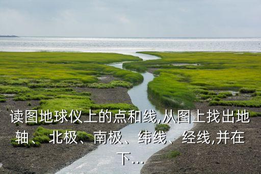 读图地球仪上的点和线,从图上找出地轴、 北极、南极、纬线、经线,并在下...