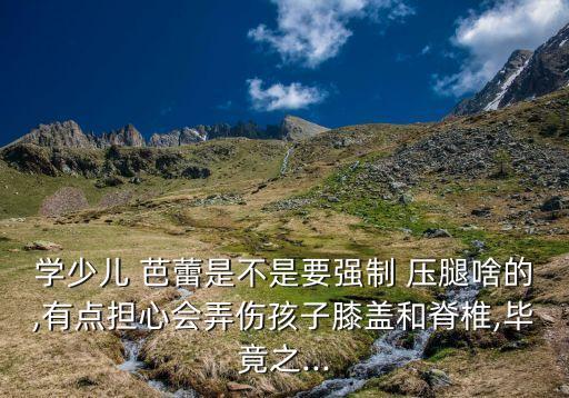 学少儿 芭蕾是不是要强制 压腿啥的,有点担心会弄伤孩子膝盖和脊椎,毕竟之...