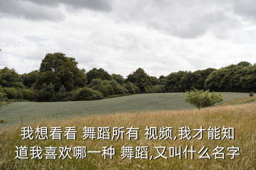 我想看看 舞蹈所有 视频,我才能知道我喜欢哪一种 舞蹈,又叫什么名字