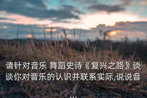 请针对音乐 舞蹈史诗《复兴之路》谈谈你对音乐的认识并联系实际,说说音...