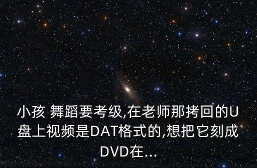 小孩 舞蹈要考级,在老师那拷回的U盘上视频是DAT格式的,想把它刻成DVD在...