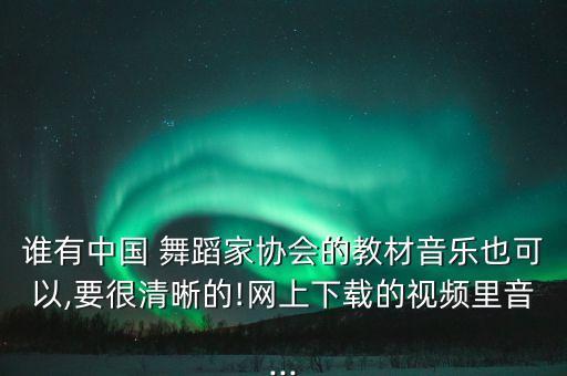 谁有中国 舞蹈家协会的教材音乐也可以,要很清晰的!网上下载的视频里音...