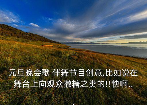 元旦晚会歌 伴舞节目创意,比如说在舞台上向观众撒糖之类的!!快啊...