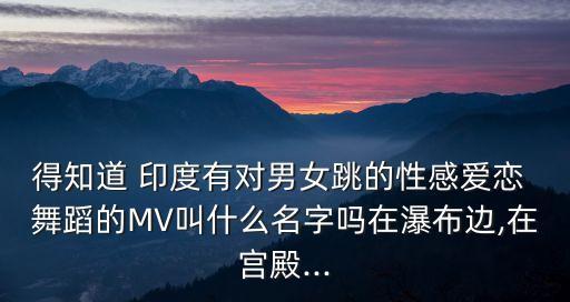 得知道 印度有对男女跳的性感爱恋 舞蹈的MV叫什么名字吗在瀑布边,在宫殿...