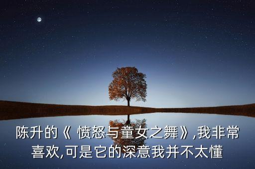 陈升的《 愤怒与童女之舞》,我非常喜欢,可是它的深意我并不太懂