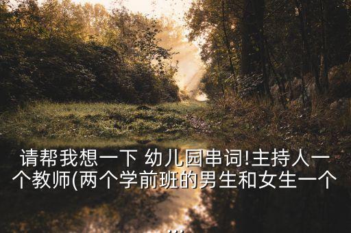 请帮我想一下 幼儿园串词!主持人一个教师(两个学前班的男生和女生一个...