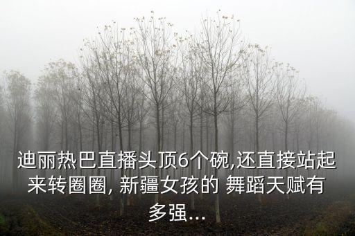 迪丽热巴直播头顶6个碗,还直接站起来转圈圈, 新疆女孩的 舞蹈天赋有多强...
