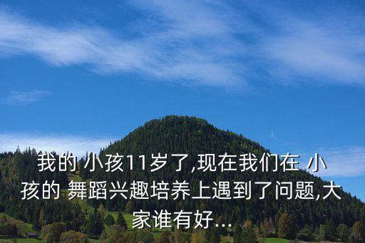 我的 小孩11岁了,现在我们在 小孩的 舞蹈兴趣培养上遇到了问题,大家谁有好...