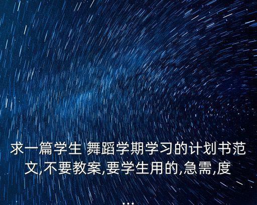 求一篇学生 舞蹈学期学习的计划书范文,不要教案,要学生用的,急需,度...