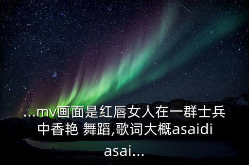 ...mv画面是红唇女人在一群士兵中香艳 舞蹈,歌词大概asaidiasai...