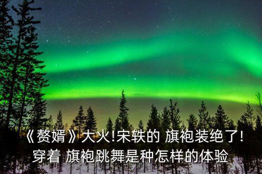 《赘婿》大火!宋轶的 旗袍装绝了!穿着 旗袍跳舞是种怎样的体验