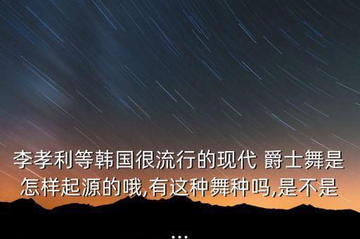李孝利等韩国很流行的现代 爵士舞是怎样起源的哦,有这种舞种吗,是不是...