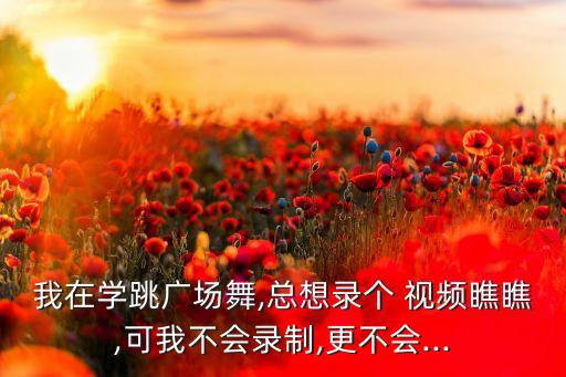 我在学跳广场舞,总想录个 视频瞧瞧,可我不会录制,更不会...