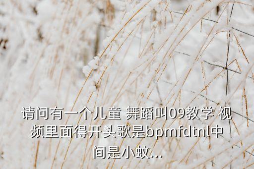 请问有一个儿童 舞蹈叫09教学 视频里面得开头歌是bpmfdtnl中间是小蚊...