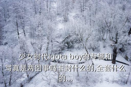 少女时代Igota boy的专辑和写真是两回事吗卡封什么的,全套什么的...