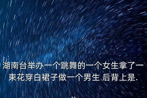 湖南台举办一个跳舞的一个女生拿了一束花穿白裙子做一个男生 后背上是...