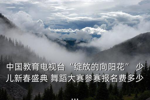 中国教育电视台“绽放的向阳花” 少儿新春盛典 舞蹈大赛参赛报名费多少...