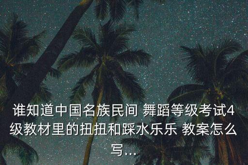 谁知道中国名族民间 舞蹈等级考试4级教材里的扭扭和踩水乐乐 教案怎么写...