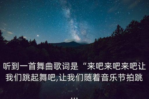 听到一首舞曲歌词是“来吧来吧来吧让我们跳起舞吧,让我们随着音乐节拍跳...