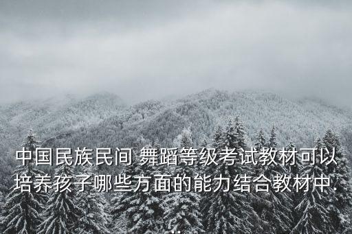 中国民族民间 舞蹈等级考试教材可以培养孩子哪些方面的能力结合教材中...