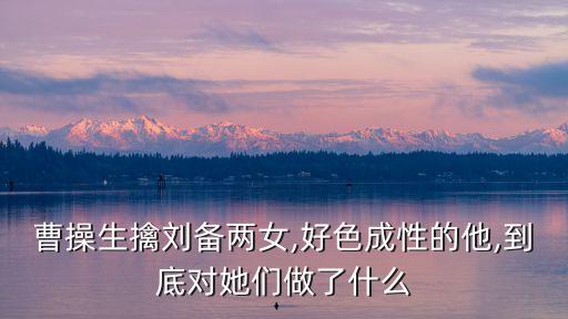 曹操生擒刘备两女,好色成性的他,到底对她们做了什么