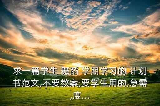 求一篇学生 舞蹈 学期学习的 计划书范文,不要教案,要学生用的,急需,度...