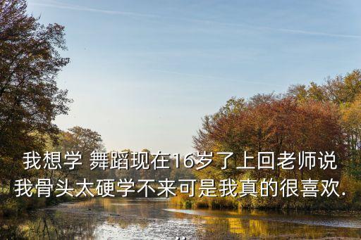 我想学 舞蹈现在16岁了上回老师说我骨头太硬学不来可是我真的很喜欢...