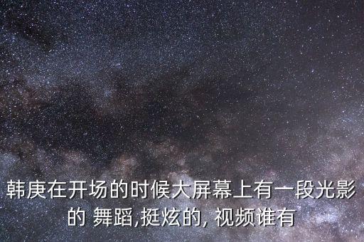 韩庚在开场的时候大屏幕上有一段光影的 舞蹈,挺炫的, 视频谁有