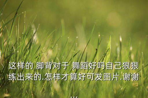 这样的 脚背对于 舞蹈好吗自己狠狠练出来的.怎样才算好可发图片.谢谢...